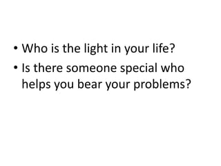 • Who is the light in your life?
• Is there someone special who
helps you bear your problems?
 