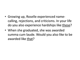 • Growing up, Roselle experienced name-
calling, rejections, and criticisms. In your life
do you also experience hardships like these?
• When she graduated, she was awarded
summa cum laude. Would you also like to be
awarded like that?
 