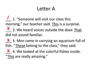 Letter A
___ 1. “Someone will visit our class this
morning,” our teacher said. This is a surprise.
___ 2. We heard voices outside the door. That
did not sound familiar.
___ 3. Men came in carrying an aquarium full of
fish. “These belong to the class,” they said.
___ 4. We looked at the colorful fishes inside.
“This are really amazing.”
/
X
X
X
 