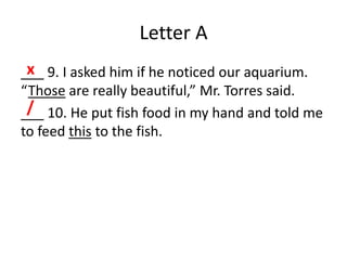 Letter A
___ 9. I asked him if he noticed our aquarium.
“Those are really beautiful,” Mr. Torres said.
___ 10. He put fish food in my hand and told me
to feed this to the fish.
x
/
 