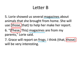 Letter B
5. Lorie showed us several magazines about
animals that she brought from home. She will
use (those, that) to help her make her report.
6. “(These, This) magazines are from my
parents,” Lorie said.
7. Grace will report on frogs. I think (that, those)
will be very interesting.
 