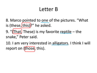 Letter B
8. Marco pointed to one of the pictures. “What
is (these, this)?” he asked.
9. “(That, These) is my favorite reptile – the
snake,” Peter said.
10. I am very interested in alligators. I think I will
report on (those, this).
 