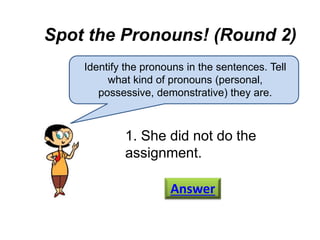 Spot the Pronouns! (Round 2)
Identify the pronouns in the sentences. Tell
what kind of pronouns (personal,
possessive, demonstrative) they are.
1. She did not do the
assignment.
Answer
 