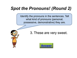 Spot the Pronouns! (Round 2)
Identify the pronouns in the sentences. Tell
what kind of pronouns (personal,
possessive, demonstrative) they are.
3. These are very sweet.
Answer
 