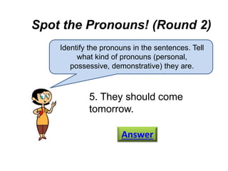 Spot the Pronouns! (Round 2)
Identify the pronouns in the sentences. Tell
what kind of pronouns (personal,
possessive, demonstrative) they are.
5. They should come
tomorrow.
Answer
 