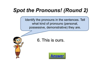 Spot the Pronouns! (Round 2)
Identify the pronouns in the sentences. Tell
what kind of pronouns (personal,
possessive, demonstrative) they are.
6. This is ours.
Answer
 