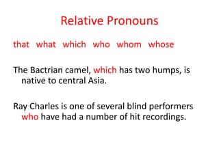 Relative Pronouns
that what which who whom whose
The Bactrian camel, which has two humps, is
native to central Asia.
Ray Charles is one of several blind performers
who have had a number of hit recordings.
 