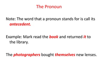 The Pronoun
Note: The word that a pronoun stands for is call its
antecedent.
Example: Mark read the book and returned it to
the library.
The photographers bought themselves new lenses.
 