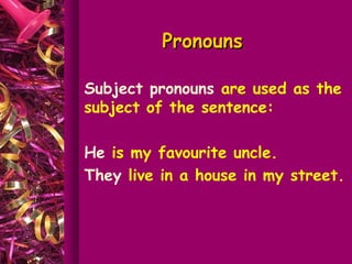 Pronouns

Subject pronouns are used as the
subject of the sentence:

He is my favourite uncle.
They live in a house in my street.
 