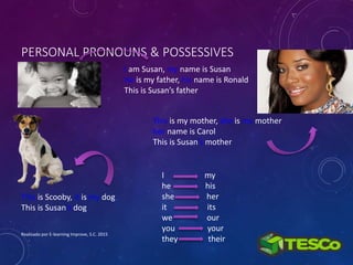 PERSONAL PRONOUNS & POSSESSIVES
Realizado por E-learning Improve, S.C. 2015
I am Susan, my name is Susan
He is my father, his name is Ronald
This is Susan’s father
This is Scooby, it is my dog
This is Susan’s dog
This is my mother, she is my mother
her name is Carol
This is Susan’s mother
I my
he his
she her
it its
we our
you your
they their
 
