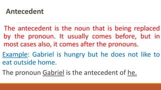 Antecedent
The antecedent is the noun that is being replaced
by the pronoun. It usually comes before, but in
most cases also, it comes after the pronouns.
Example: Gabriel is hungry but he does not like to
eat outside home.
The pronoun Gabriel is the antecedent of he.
 