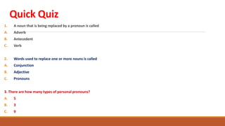Quick Quiz
1. A noun that is being replaced by a pronoun is called
A. Adverb
B. Antecedent
C. Verb
2. Words used to replace one or more nouns is called
A. Conjunction
B. Adjective
C. Pronouns
3. There are how many types of personal pronouns?
A. 5
B. 3
C. 9
 