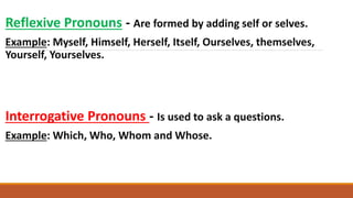 Reflexive Pronouns - Are formed by adding self or selves.
Example: Myself, Himself, Herself, Itself, Ourselves, themselves,
Yourself, Yourselves.
Interrogative Pronouns - Is used to ask a questions.
Example: Which, Who, Whom and Whose.
 