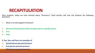 RECAPITULATION
Dear students, today we have learned about “Pronouns”. Pupil teacher will now ask students the following
questions:
1. What is an Interrogative Pronouns?
2. Demonstrative pronouns does not point out to a specific person.
A. True
B. False
3. You, Your and Yours are examples of
A. Second person personal pronoun
B. First person personal pronoun
C. Third person personal pronoun
 