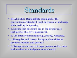 StandardsStandards
• ELACC6L1: Demonstrate command of the
conventions of standard English grammar and usage
when writing or speaking.
• a. Ensure that pronouns are in the proper case
(subjective, objective, possessive).
• b. Use intensive pronouns (e.g., myself, ourselves).
• c. Recognize and correct inappropriate shifts in
pronoun number and person.*
• d. Recognize and correct vague pronouns (i.e., ones
with unclear or ambiguous antecedents).*
 