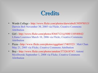 CreditsCredits
• Words Collage - http://www.flickr.com/photos/darwinbell/395970515/
Darwin Bell November 30, 2005 via Flickr, Creative Commons
Attribution
• Girl - http://www.flickr.com/photos/83647121@N00/110540842/
Liliana Lourenco March 10, 2006 via Flickr, Creative Commons
Attribution
• Pizza - http://www.flickr.com/photos/eggplant/17403523/ Matt Chan
May 21, 2005 via Flickr, Creative Commons Attribution
• Boy - http://www.flickr.com/photos/antekm/3732618747/ Antoni
Mysliborski September 1, 2008 via Flickr, Creative Commons
Attribution
 