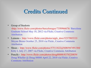 Credits ContinuedCredits Continued
• Group of Students
-http://www.flickr.com/photos/barcelonagse/7350966676/ Barcelona
Graduate School May 18, 2012 via Flickr, Creative Commons
Attribution
• Lemons - http://www.flickr.com/photos/aigle_dore/5237985533/
Moyan Brenn October 25, 2010 via Flickr, Creative Commons
Attribution
• Shoes - http://www.flickr.com/photos/57511822@N00/947491304/
Kitty L July 27, 2007 via Flickr, Creative Commons Attribution
• Pencils - http://www.flickr.com/photos/doug88888/8370220859/
Doug Wheller @ Doug 88888 April 22, 2010 via Flickr, Creative
Commons Attribution
 
