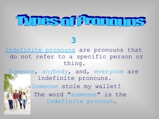 3
Indefinite pronouns are pronouns that
do not refer to a specific person or
thing.
Someone, anybody, and, everyone are
indefinite pronouns.
Someone stole my wallet!
The word "someone" is the
indefinite pronoun.
 