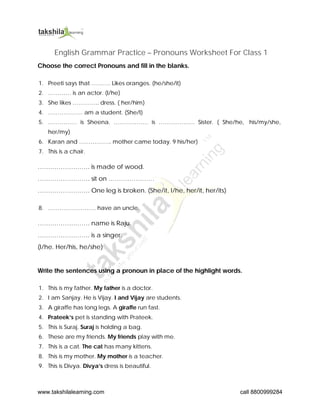 www.takshilalearning.com call 8800999284
English Grammar Practice – Pronouns Worksheet For Class 1
Choose the correct Pronouns and fill in the blanks.
1. Preeti says that ………. Likes oranges. (he/she/it)
2. ………… is an actor. (I/he)
3. She likes ………….. dress. ( her/him)
4. ……………… am a student. (She/I)
5. …………… is Sheena. ……………… is ………………. Sister. ( She/he, his/my/she,
her/my)
6. Karan and …………….. mother came today. 9 his/her)
7. This is a chair.
……………………. is made of wood.
……………………. sit on ………………….
……………………. One leg is broken. (She/it, I/he, her/it, her/its)
8. ……………………. have an uncle.
……………………. name is Raju.
……………………. is a singer.
(I/he. Her/his, he/she)
Write the sentences using a pronoun in place of the highlight words.
1. This is my father. My father is a doctor.
2. I am Sanjay. He is Vijay. I and Vijay are students.
3. A giraffe has long legs. A giraffe run fast.
4. Prateek’s pet is standing with Prateek.
5. This is Suraj. Suraj is holding a bag.
6. These are my friends. My friends play with me.
7. This is a cat. The cat has many kittens.
8. This is my mother. My mother is a teacher.
9. This is Divya. Divya’s dress is beautiful.
 
