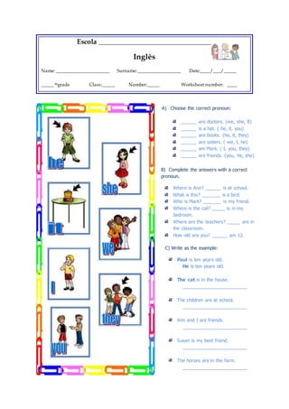 Escola _______________________________ 
Inglês 
Name: _____________________ Surname: _________________ Date:____/___/_____ 
_____ thgrade Class:_____ Number:_____ Worksheet number: ____ 
A) Choose the correct pronoun: 
______ are doctors. (we, she, It) 
______ is a hat. ( he, it, you) 
______ are books. (he, it, they) 
______ are sisters. ( we, I, he) 
______ am Mark. ( I, you, they) 
______ are friends. (you, he, she) 
B) Complete the answers with a correct 
pronoun. 
Where is Ann? ______ is at school. 
What is this? _______ is a bird. 
Who is Mark? _______ is my friend. 
Where is the cat? _____ is in my 
bedroom. 
Where are the teachers? _____ are in 
the classroom. 
How old are you? ______ am 12. 
C) Write as the example: 
Paul is ten years old. 
He is ten years old. 
The cat is in the house. 
_________________________ 
The children are at school. 
_________________________ 
Ann and I are friends. 
_________________________ 
Susan is my best friend. 
_________________________ 
The horses are in the farm. 
_________________________ 
