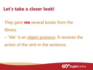 They gave me several books from the
library.
– “Me” is an object pronoun. It receives the
action of the verb in the senten...