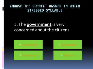 CHOOSE THE CORRECT ANSWER IN WHICH
STRESSED SYLLABLE
2.The government is very
concerned about the citizens
A. GUHV-urn-mint
B. GUHB-ve-mint D. GUHB-mint
C. GUH-vuhr-mint