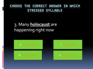 CHOOSE THE CORRECT ANSWER IN WHICH
STRESSED SYLLABLE
3. Many holocaust are
happening right now
A. HAH-luh-kawst
B. HAHL-uh-kawst D. HOH-luh-kawst
C. HO-lu-kawst