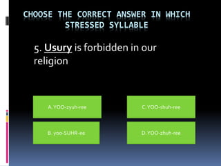CHOOSE THE CORRECT ANSWER IN WHICH
STRESSED SYLLABLE
5. Usury is forbidden in our
religion
A.YOO-zyuh-ree
B. yoo-SUHR-ee D.YOO-zhuh-ree
C.YOO-shuh-ree
