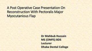 A Post Operative Case Presentation On
Reconstruction With Pectoralis Major
Myocutanious Flap
Dr Mahbub Hussain
MS (OMFS) BDS
Lecturer
Dhaka Dental College
 