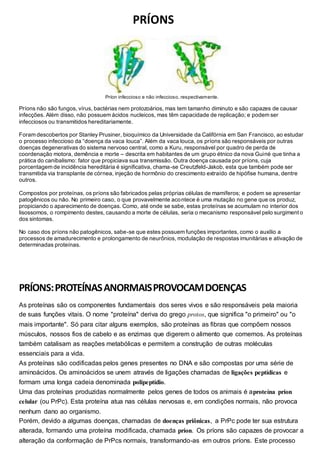 PRÍONS 
Príon infeccioso e não infeccioso, respectivamente. 
Príons não são fungos, vírus, bactérias nem protozoários, mas tem tamanho diminuto e são capazes de causar 
infecções. Além disso, não possuem ácidos nucleicos, mas têm capacidade de replicação; e podem ser 
infecciosos ou transmitidos hereditariamente. 
Foram descobertos por Stanley Prusiner, bioquímico da Universidade da Califórnia em San Francisco, ao estudar 
o processo infeccioso da “doença da vaca louca”. Além da vaca louca, os príons são responsáveis por outras 
doenças degenerativas do sistema nervoso central, como a Kuru, responsável por quadro de perda de 
coordenação motora, demência e morte – descrita em habitantes de um grupo étnico da nova Guiné que tinha a 
prática do canibalismo: fator que propiciava sua transmissão. Outra doença causada por príons, cuja 
porcentagem de incidência hereditária é significativa, chama-se Creutzfeld-Jakob, esta que também pode ser 
transmitida via transplante de córnea, injeção de hormônio do crescimento extraído de hipófise humana, dentre 
outros. 
Compostos por proteínas, os príons são fabricados pelas próprias células de mamíferos; e podem se apresentar 
patogênicos ou não. No primeiro caso, o que provavelmente acontece é uma mutação no gene que os produz, 
propiciando o aparecimento de doenças. Como, até onde se sabe, estas proteínas se acumulam no interior dos 
lisossomos, o rompimento destes, causando a morte de células, seria o mecanismo responsável pelo surgiment o 
dos sintomas. 
No caso dos príons não patogênicos, sabe-se que estes possuem funções importantes, como o auxílio a 
processos de amadurecimento e prolongamento de neurônios, modulação de respostas imunitárias e ativação de 
determinadas proteínas. 
PRÍONS: PROTEÍNAS ANORMAIS PROVOCAM DOENÇAS 
As proteínas são os componentes fundamentais dos seres vivos e são responsáveis pela maioria 
de suas funções vitais. O nome "proteína" deriva do grego protos, que significa "o primeiro" ou "o 
mais importante". Só para citar alguns exemplos, são proteínas as fibras que compõem nossos 
músculos, nossos fios de cabelo e as enzimas que digerem o alimento que comemos. As proteínas 
também catalisam as reações metabólicas e permitem a construção de outras moléculas 
essenciais para a vida. 
As proteínas são codificadas pelos genes presentes no DNA e são compostas por uma série de 
aminoácidos. Os aminoácidos se unem através de ligações chamadas de ligações peptídicas e 
formam uma longa cadeia denominada polipeptídio. 
Uma das proteínas produzidas normalmente pelos genes de todos os animais é aproteína príon 
celular (ou PrPc). Esta proteína atua nas células nervosas e, em condições normais, não provoca 
nenhum dano ao organismo. 
Porém, devido a algumas doenças, chamadas de doenças priônicas, a PrPc pode ter sua estrutura 
alterada, formando uma proteína modificada, chamada príon. Os príons são capazes de provocar a 
alteração da conformação de PrPcs normais, transformando-as em outros príons. Este processo 
 