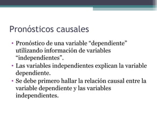 Pronósticos causales 
• Pronóstico de una variable “dependiente” 
utilizando información de variables 
“independientes”. 
• Las variables independientes explican la variable 
dependiente. 
• Se debe primero hallar la relación causal entre la 
variable dependiente y las variables 
independientes. 
 