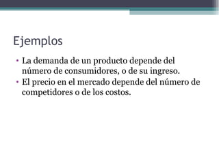 Ejemplos 
• La demanda de un producto depende del 
número de consumidores, o de su ingreso. 
• El precio en el mercado depende del número de 
competidores o de los costos. 
 