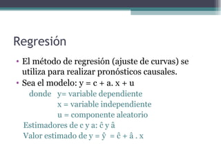 Regresión 
• El método de regresión (ajuste de curvas) se 
utiliza para realizar pronósticos causales. 
• Sea el modelo: y = c + a. x + u 
donde y= variable dependiente 
x = variable independiente 
u = componente aleatorio 
Estimadores de c y a: ĉ y â 
Valor estimado de y = ŷ = ĉ + â . x 
 