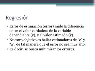 Regresión 
• Error de estimación (error) mide la diferencia 
entre el valor verdadero de la variable 
dependiente (y), y el valor estimado (ŷ). 
• Nuestro objetivo es hallar estimadores de “c” y 
“a”, de tal manera que el error no sea muy alto. 
• Es decir, se busca minimizar los errores. 
 