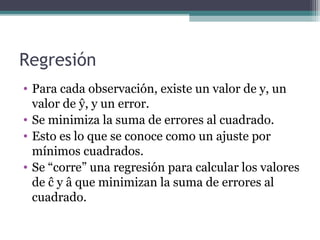 Regresión 
• Para cada observación, existe un valor de y, un 
valor de ŷ, y un error. 
• Se minimiza la suma de errores al cuadrado. 
• Esto es lo que se conoce como un ajuste por 
mínimos cuadrados. 
• Se “corre” una regresión para calcular los valores 
de ĉ y â que minimizan la suma de errores al 
cuadrado. 
 
