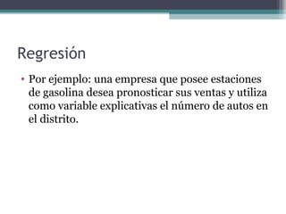 Regresión 
• Por ejemplo: una empresa que posee estaciones 
de gasolina desea pronosticar sus ventas y utiliza 
como variable explicativas el número de autos en 
el distrito. 
 