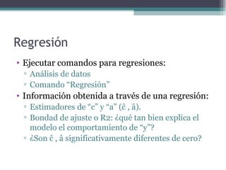 Regresión 
• Ejecutar comandos para regresiones: 
▫ Análisis de datos 
▫ Comando “Regresión” 
• Información obtenida a través de una regresión: 
▫ Estimadores de “c” y “a” (ĉ , â). 
▫ Bondad de ajuste o R2: ¿qué tan bien explica el 
modelo el comportamiento de “y”? 
▫ ¿Son ĉ , â significativamente diferentes de cero? 
 