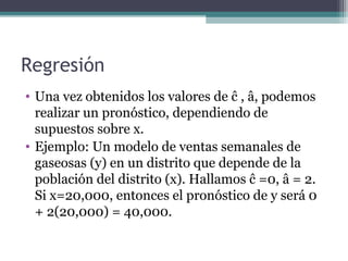 Regresión 
• Una vez obtenidos los valores de ĉ , â, podemos 
realizar un pronóstico, dependiendo de 
supuestos sobre x. 
• Ejemplo: Un modelo de ventas semanales de 
gaseosas (y) en un distrito que depende de la 
población del distrito (x). Hallamos ĉ =0, â = 2. 
Si x=20,000, entonces el pronóstico de y será 0 
+ 2(20,000) = 40,000. 
 
