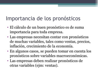 Importancia de los pronósticos 
• El cálculo de un buen pronóstico es de suma 
importancia para toda empresa. 
• Las empresas necesitan contar con pronósticos 
de muchas variables, tales como ventas, precios, 
inflación, crecimiento de la economía. 
• En algunos casos, se pueden tomar en cuenta los 
pronósticos sobre variables macroeconómicas. 
• Las empresas deben realizar pronósticos de 
otras variables (ejm: ventas). 
 
