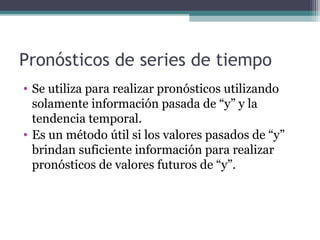 Pronósticos de series de tiempo 
• Se utiliza para realizar pronósticos utilizando 
solamente información pasada de “y” y la 
tendencia temporal. 
• Es un método útil si los valores pasados de “y” 
brindan suficiente información para realizar 
pronósticos de valores futuros de “y”. 
 