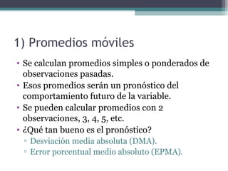 1) Promedios móviles 
• Se calculan promedios simples o ponderados de 
observaciones pasadas. 
• Esos promedios serán un pronóstico del 
comportamiento futuro de la variable. 
• Se pueden calcular promedios con 2 
observaciones, 3, 4, 5, etc. 
• ¿Qué tan bueno es el pronóstico? 
▫ Desviación media absoluta (DMA). 
▫ Error porcentual medio absoluto (EPMA). 
 