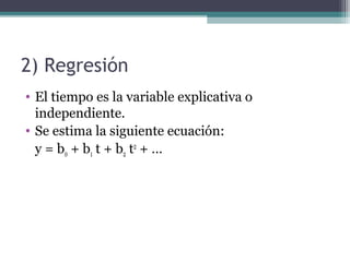 2) Regresión 
• El tiempo es la variable explicativa o 
independiente. 
• Se estima la siguiente ecuación: 
y = b0 + b1 t + b2 t2 + … 
 
