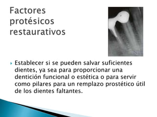  Establecer si se pueden salvar suficientes
dientes, ya sea para proporcionar una
dentición funcional o estética o para servir
como pilares para un remplazo prostético útil
de los dientes faltantes.
 
