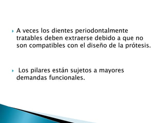  A veces los dientes periodontalmente
tratables deben extraerse debido a que no
son compatibles con el diseño de la prótesis.
 Los pilares están sujetos a mayores
demandas funcionales.
 