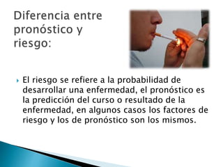  El riesgo se refiere a la probabilidad de
desarrollar una enfermedad, el pronóstico es
la predicción del curso o resultado de la
enfermedad, en algunos casos los factores de
riesgo y los de pronóstico son los mismos.
 