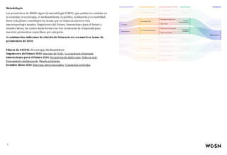 Metodología
Los pronósticos de WGSN siguen la metodología STEPIC, que analiza los cambios en
la sociedad, la tecnología, el medioambiente, la política, la industria y la creatividad.
Estos seis pilares constituyen los temas que se tratan en nuestros tres
macroreportajes anuales (Impulsores del Futuro, Innovaciones para el Futuro y
Grandes ideas), las cuales darán forma a las tres tendencias de temporada para
nuestros pronósticos específicos por categoría.
A continuación, indicamos la relación de Naturaverso con nuestros temas de
pronósticos de 2024:
Pilares de STEPIC: Tecnología, Medioambiente
Impulsores del Futuro 2024: Internet de Todo, La conciencia planetaria
Innovaciones para el Futuro 2024: Tecnología de doble cara, Todo es real,
Pensamiento multiespecie, Diseño protopías
Grandes Ideas 2024: Entornos interconectados, Conciencia protópica
2
 
