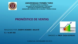 UNIVERSIDAD FERMÍN TORO
VICERRECTORADO ACADÉMICO
DECANATO DE INVESTIGACIÓN Y POSTGRADO
MAESTRÍA EN GERENCIA EMPRESARIAL
ASIGNATURA: GERENCIA DE LA CALIDAD Y PRODUCTIVIDAD
PRONÓSTICO DE VENTAS
REALIZADO POR: JOSERYS ROMERO MALAVÉ
C.I. 16.347.352
DIRIGIDO A: PROF. OLGA SOTELDO
CARACAS, NOVIEMBRE DE 2015
 