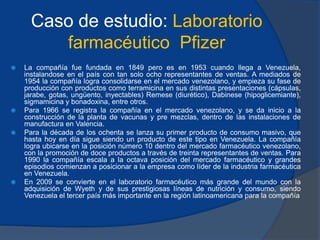 Caso de estudio: Laboratorio
farmacéutico Pfizer
 La compañía fue fundada en 1849 pero es en 1953 cuando llega a Venezuela,
instalandose en el país con tan solo ocho representantes de ventas. A mediados de
1954 la compañía logra consolidarse en el mercado venezolano, y empieza su fase de
producción con productos como terramicina en sus distintas presentaciones (cápsulas,
jarabe, gotas, ungüento, inyectables) Remese (diurético), Dabinese (hipoglicemiante),
sigmamicina y bonadoxina, entre otros.
 Para 1966 se registra la compañía en el mercado venezolano, y se da inicio a la
construcción de la planta de vacunas y pre mezclas, dentro de las instalaciones de
manufactura en Valencia.
 Para la década de los ochenta se lanza su primer producto de consumo masivo, que
hasta hoy en día sigue siendo un producto de este tipo en Venezuela. La compañía
logra ubicarse en la posición número 10 dentro del mercado farmacéutico venezolano,
con la promoción de doce productos a través de treinta representantes de ventas. Para
1990 la compañía escala a la octava posición del mercado farmacéutico y grandes
episodios comienzan a posicionar a la empresa como líder de la industria farmacéutica
en Venezuela.
 En 2009 se convierte en el laboratorio farmacéutico más grande del mundo con la
adquisición de Wyeth y de sus prestigiosas líneas de nutrición y consumo, siendo
Venezuela el tercer país más importante en la región latinoamericana para la compañía
 