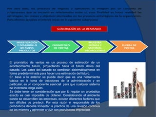 Por otro lado, los procesos de negocio u operativos se integran por un conjunto de
subprocesos que se encuentran relacionados entre sí, cuya finalidad es hacer realidad las
estrategias, los planes y objetivos planteados en los procesos estratégicos de la organización.
Para efectos actuales el interés recae en el siguiente subproceso
INVESTIGACIÓN
Y DESARROLLO
DE NUEVS
PRODUCTOS
PRONÓSTICO
DE VENTAS
MUESTRA
MÉDICA Y
MATERIAL
PROMOCIONAL
FUERZA DE
VENTAS
GENERACIÓN DE LA DEMANDA
El pronóstico de ventas es un proceso de estimación de un
acontecimiento futuro, proyectando hacia el futuro datos del
pasado. Los datos del pasado se combinan sistemáticamente en
forma predeterminada para hacer una estimación del futuro.
En base a lo anterior se puede decir que es una herramienta
básica en la toma de decisiones de la administración y en
particular, es un componente esencial para que cualquier sistema
de inventario tenga éxito.
Se debe tener en consideración que por lo regular un pronóstico
exacto es casi imposible de obtener. Considerando el ambiente
donde se desarrollan las empresas, existen diferentes factores que
son difíciles de predecir. Por esta razón el responsable de los
pronósticos debería fomentar la práctica de una revisión continua
de los mismos y aprender a vivir con pronósticos imprecisos
 