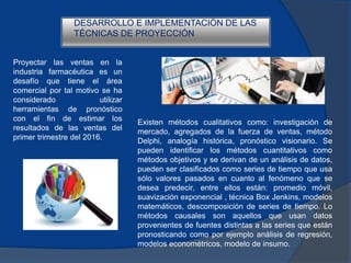 Proyectar las ventas en la
industria farmacéutica es un
desafío que tiene el área
comercial por tal motivo se ha
considerado utilizar
herramientas de pronóstico
con el fin de estimar los
resultados de las ventas del
primer trimestre del 2016.
DESARROLLO E IMPLEMENTACIÓN DE LAS
TÉCNICAS DE PROYECCIÓN
Existen métodos cualitativos como: investigación de
mercado, agregados de la fuerza de ventas, método
Delphi, analogía histórica, pronóstico visionario. Se
pueden identificar los métodos cuantitativos como
métodos objetivos y se derivan de un análisis de datos,
pueden ser clasificados como series de tiempo que usa
sólo valores pasados en cuanto al fenómeno que se
desea predecir, entre ellos están: promedio móvil,
suavización exponencial , técnica Box Jenkins, modelos
matemáticos, descomposición de series de tiempo. Lo
métodos causales son aquellos que usan datos
provenientes de fuentes distintas a las series que están
pronosticando como por ejemplo análisis de regresión,
modelos econométricos, modelo de insumo.
 
